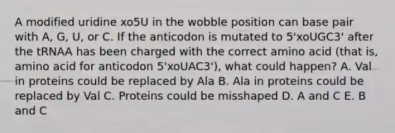 A modified uridine xo5U in the wobble position can base pair with A, G, U, or C. If the anticodon is mutated to 5'xoUGC3' after the tRNAA has been charged with the correct amino acid (that is, amino acid for anticodon 5'xoUAC3'), what could happen? A. Val in proteins could be replaced by Ala B. Ala in proteins could be replaced by Val C. Proteins could be misshaped D. A and C E. B and C