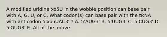 A modified uridine xo5U in the wobble position can base pair with A, G, U, or C. What codon(s) can base pair with the tRNA with anticodon 5'xo5UAC3' ? A. 5'AUG3' B. 5'UUG3' C. 5'CUG3' D. 5'GUG3' E. All of the above