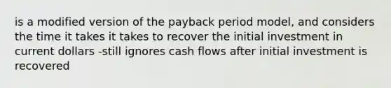 is a modified version of the payback period model, and considers the time it takes it takes to recover the initial investment in current dollars -still ignores cash flows after initial investment is recovered