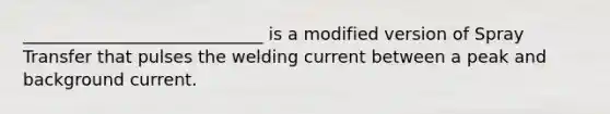 ____________________________ is a modified version of Spray Transfer that pulses the welding current between a peak and background current.