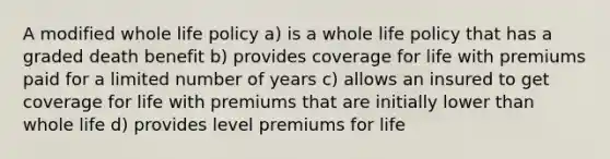 A modified whole life policy a) is a whole life policy that has a graded death benefit b) provides coverage for life with premiums paid for a limited number of years c) allows an insured to get coverage for life with premiums that are initially lower than whole life d) provides level premiums for life