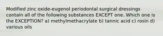 Modified zinc oxide-eugenol periodontal surgical dressings contain all of the following substances EXCEPT one. Which one is the EXCEPTION? a) methylmethacrylate b) tannic acid c) rosin d) various oils