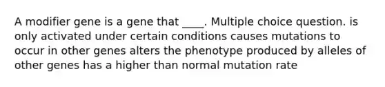 A modifier gene is a gene that ____. Multiple choice question. is only activated under certain conditions causes mutations to occur in other genes alters the phenotype produced by alleles of other genes has a higher than normal mutation rate