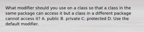 What modifier should you use on a class so that a class in the same package can access it but a class in a different package cannot access it? A. public B. private C. protected D. Use the default modifier.