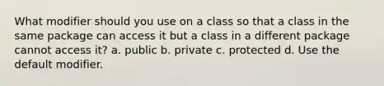 What modifier should you use on a class so that a class in the same package can access it but a class in a different package cannot access it? a. public b. private c. protected d. Use the default modifier.