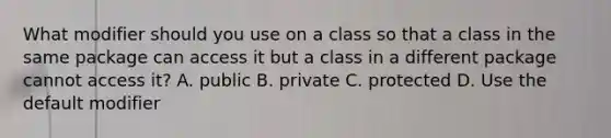 What modifier should you use on a class so that a class in the same package can access it but a class in a different package cannot access it? A. public B. private C. protected D. Use the default modifier