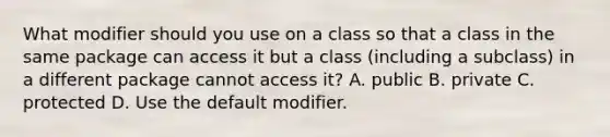 What modifier should you use on a class so that a class in the same package can access it but a class (including a subclass) in a different package cannot access it? A. public B. private C. protected D. Use the default modifier.