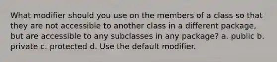 What modifier should you use on the members of a class so that they are not accessible to another class in a different package, but are accessible to any subclasses in any package? a. public b. private c. protected d. Use the default modifier.