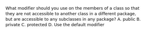 What modifier should you use on the members of a class so that they are not accessible to another class in a different package, but are accessible to any subclasses in any package? A. public B. private C. protected D. Use the default modifier