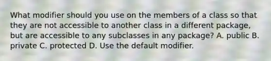 What modifier should you use on the members of a class so that they are not accessible to another class in a different package, but are accessible to any subclasses in any package? A. public B. private C. protected D. Use the default modifier.