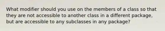 What modifier should you use on the members of a class so that they are not accessible to another class in a different package, but are accessible to any subclasses in any package?