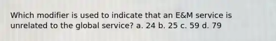 Which modifier is used to indicate that an E&M service is unrelated to the global service? a. 24 b. 25 c. 59 d. 79