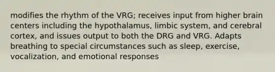 modifies the rhythm of the VRG; receives input from higher brain centers including the hypothalamus, limbic system, and cerebral cortex, and issues output to both the DRG and VRG. Adapts breathing to special circumstances such as sleep, exercise, vocalization, and emotional responses