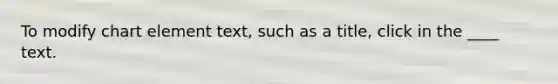 To modify chart element text, such as a title, click in the ____ text.