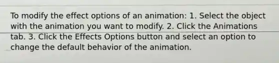 To modify the effect options of an animation: 1. Select the object with the animation you want to modify. 2. Click the Animations tab. 3. Click the Effects Options button and select an option to change the default behavior of the animation.