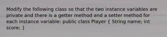 Modify the following class so that the two instance variables are private and there is a getter method and a setter method for each instance variable: public class Player ( String name; int score; )