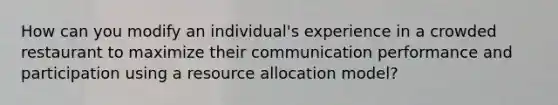 How can you modify an individual's experience in a crowded restaurant to maximize their communication performance and participation using a resource allocation model?