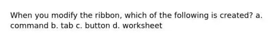 When you modify the ribbon, which of the following is created? a. command b. tab c. button d. worksheet