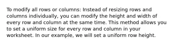 To modify all rows or columns: Instead of resizing rows and columns individually, you can modify the height and width of every row and column at the same time. This method allows you to set a uniform size for every row and column in your worksheet. In our example, we will set a uniform row height.