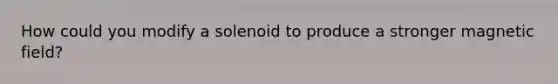 How could you modify a solenoid to produce a stronger magnetic field?