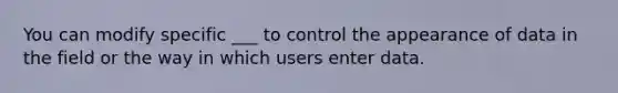 You can modify specific ___ to control the appearance of data in the field or the way in which users enter data.