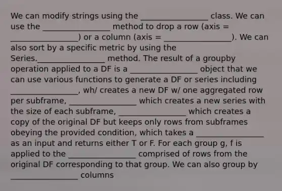 We can modify strings using the _________________ class. We can use the _________________ method to drop a row (axis = _________________) or a column (axis = _________________). We can also sort by a specific metric by using the Series._________________ method. The result of a groupby operation applied to a DF is a _________________ object that we can use various functions to generate a DF or series including _________________, wh/ creates a new DF w/ one aggregated row per subframe, _________________ which creates a new series with the size of each subframe, _________________ which creates a copy of the original DF but keeps only rows from subframes obeying the provided condition, which takes a _________________ as an input and returns either T or F. For each group g, f is applied to the _________________ comprised of rows from the original DF corresponding to that group. We can also group by _________________ columns