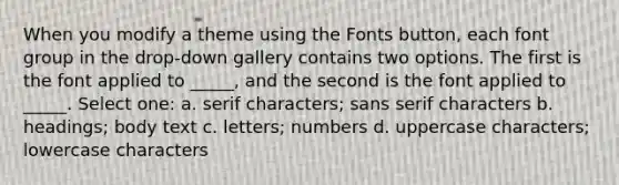 When you modify a theme using the Fonts button, each font group in the drop-down gallery contains two options. The first is the font applied to _____, and the second is the font applied to _____. Select one: a. serif characters; sans serif characters b. headings; body text c. letters; numbers d. uppercase characters; lowercase characters