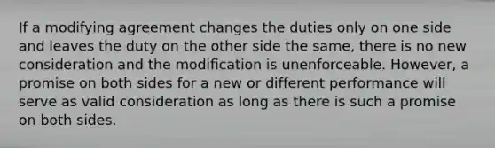 If a modifying agreement changes the duties only on one side and leaves the duty on the other side the same, there is no new consideration and the modification is unenforceable. However, a promise on both sides for a new or different performance will serve as valid consideration as long as there is such a promise on both sides.