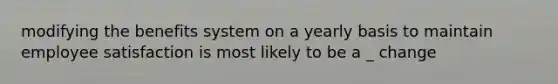 modifying the benefits system on a yearly basis to maintain employee satisfaction is most likely to be a _ change
