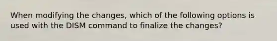 When modifying the changes, which of the following options is used with the DISM command to finalize the changes?