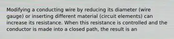 Modifying a conducting wire by reducing its diameter (wire gauge) or inserting different material (circuit elements) can increase its resistance. When this resistance is controlled and the conductor is made into a closed path, the result is an