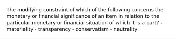 The modifying constraint of which of the following concerns the monetary or financial significance of an item in relation to the particular monetary or financial situation of which it is a part? - materiality - transparency - conservatism - neutrality