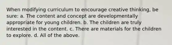 When modifying curriculum to encourage creative thinking, be sure: a. The content and concept are developmentally appropriate for young children. b. The children are truly interested in the content. c. There are materials for the children to explore. d. All of the above.