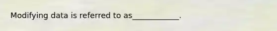 Modifying data is referred to as____________.