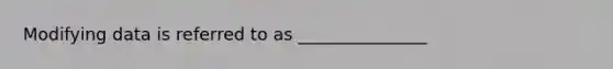 Modifying data is referred to as _______________