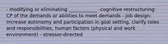 - modifying or eliminating ____________ -cognitive restructuring: CP of the demands or abilities to meet demands - job design: increase autonomy and participation in goal setting, clarify roles and responsibilities, human factors (physical and work environment) - stressor-directed