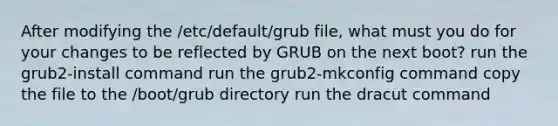 After modifying the /etc/default/grub file, what must you do for your changes to be reflected by GRUB on the next boot? run the grub2-install command run the grub2-mkconfig command copy the file to the /boot/grub directory run the dracut command