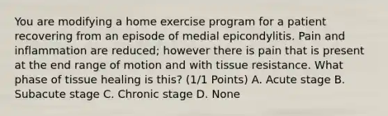 You are modifying a home exercise program for a patient recovering from an episode of medial epicondylitis. Pain and inflammation are reduced; however there is pain that is present at the end range of motion and with tissue resistance. What phase of tissue healing is this? (1/1 Points) A. Acute stage B. Subacute stage C. Chronic stage D. None