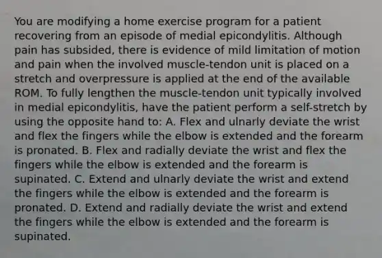 You are modifying a home exercise program for a patient recovering from an episode of medial epicondylitis. Although pain has subsided, there is evidence of mild limitation of motion and pain when the involved muscle-tendon unit is placed on a stretch and overpressure is applied at the end of the available ROM. To fully lengthen the muscle-tendon unit typically involved in medial epicondylitis, have the patient perform a self-stretch by using the opposite hand to: A. Flex and ulnarly deviate the wrist and flex the fingers while the elbow is extended and the forearm is pronated. B. Flex and radially deviate the wrist and flex the fingers while the elbow is extended and the forearm is supinated. C. Extend and ulnarly deviate the wrist and extend the fingers while the elbow is extended and the forearm is pronated. D. Extend and radially deviate the wrist and extend the fingers while the elbow is extended and the forearm is supinated.