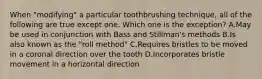 When "modifying" a particular toothbrushing technique, all of the following are true except one. Which one is the exception? A.May be used in conjunction with Bass and Stillman's methods B.Is also known as the "roll method" C.Requires bristles to be moved in a coronal direction over the tooth D.Incorporates bristle movement in a horizontal direction