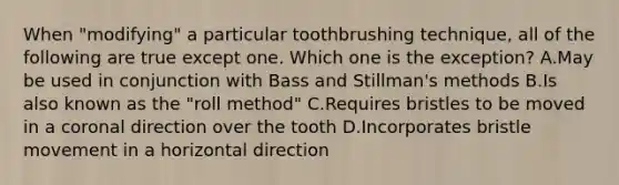 When "modifying" a particular toothbrushing technique, all of the following are true except one. Which one is the exception? A.May be used in conjunction with Bass and Stillman's methods B.Is also known as the "roll method" C.Requires bristles to be moved in a coronal direction over the tooth D.Incorporates bristle movement in a horizontal direction