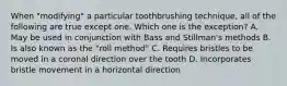 When "modifying" a particular toothbrushing technique, all of the following are true except one. Which one is the exception? A. May be used in conjunction with Bass and Stillman's methods B. Is also known as the "roll method" C. Requires bristles to be moved in a coronal direction over the tooth D. Incorporates bristle movement in a horizontal direction