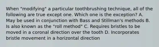 When "modifying" a particular toothbrushing technique, all of the following are true except one. Which one is the exception? A. May be used in conjunction with Bass and Stillman's methods B. Is also known as the "roll method" C. Requires bristles to be moved in a coronal direction over the tooth D. Incorporates bristle movement in a horizontal direction