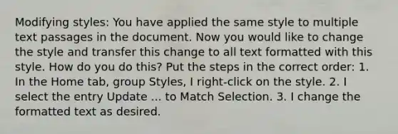 Modifying styles: You have applied the same style to multiple text passages in the document. Now you would like to change the style and transfer this change to all text formatted with this style. How do you do this? Put the steps in the correct order: 1. In the Home tab, group Styles, I right-click on the style. 2. I select the entry Update ... to Match Selection. 3. I change the formatted text as desired.