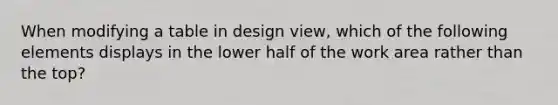 When modifying a table in design view, which of the following elements displays in the lower half of the work area rather than the top?