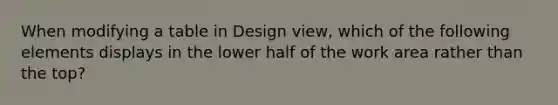 When modifying a table in Design view, which of the following elements displays in the lower half of the work area rather than the top?