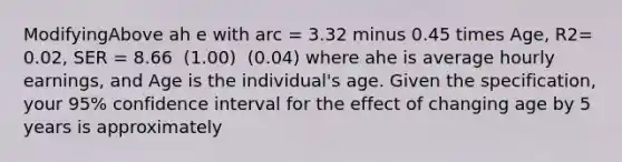 ModifyingAbove ah e with arc ​= 3.32 minus 0.45 times Age​, R2​= ​0.02, SER​ = 8.66 ​ (1.00) ​ (0.04) where ahe is average hourly​ earnings, and Age is the​ individual's age. Given the​ specification, your​ 95% confidence interval for the effect of changing age by 5 years is approximately