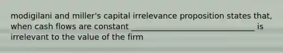 modigilani and miller's capital irrelevance proposition states that, when cash flows are constant _______________________________ is irrelevant to the value of the firm