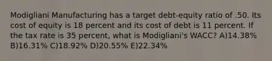 Modigliani Manufacturing has a target debt-equity ratio of .50. Its cost of equity is 18 percent and its cost of debt is 11 percent. If the tax rate is 35 percent, what is Modigliani's WACC? A)14.38% B)16.31% C)18.92% D)20.55% E)22.34%