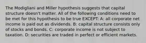 The Modigliani and Miller hypothesis suggests that capital structure doesn't matter. All of the following conditions need to be met for this hypothesis to be true EXCEPT: A: all corporate net income is paid out as dividends. B: capital structure consists only of stocks and bonds. C: corporate income is not subject to taxation. D: securities are traded in perfect or efficient markets.